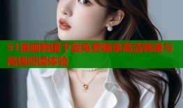 51漫画韩国下载免费畅享高清韩漫与离线阅读体验