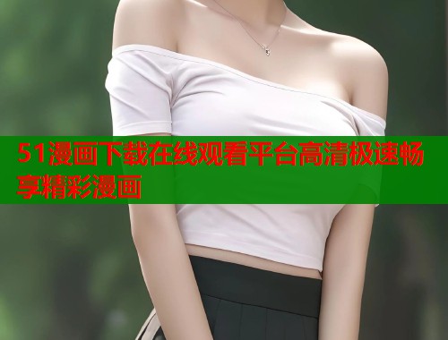 51漫画下载在线观看平台高清极速畅享精彩漫画