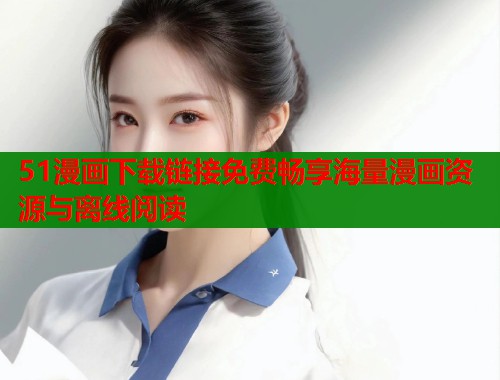 51漫画下载链接免费畅享海量漫画资源与离线阅读