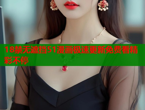18禁无遮挡51漫画极速更新免费看精彩不停