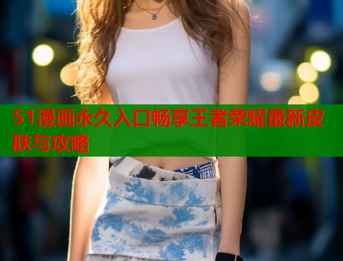 51漫画永久入口畅享王者荣耀最新皮肤与攻略